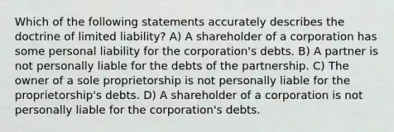 Which of the following statements accurately describes the doctrine of limited liability? A) A shareholder of a corporation has some personal liability for the corporation's debts. B) A partner is not personally liable for the debts of the partnership. C) The owner of a sole proprietorship is not personally liable for the proprietorship's debts. D) A shareholder of a corporation is not personally liable for the corporation's debts.