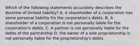 Which of the following statements accurately describes the doctrine of limited liability? A. A shareholder of a corporation has some personal liability fro the corporation's debts. B. A shareholder of a corporation is not personally liable for the corporation's debts. C. A partner is not personally liable for the debts of the partnership D. the owner of a sole proprietorship is not personally liable for the proprietorship's debts