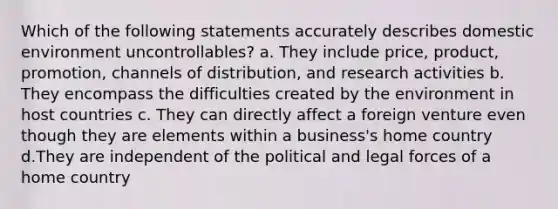 Which of the following statements accurately describes domestic environment uncontrollables? a. They include price, product, promotion, channels of distribution, and research activities b. They encompass the difficulties created by the environment in host countries c. They can directly affect a foreign venture even though they are elements within a business's home country d.They are independent of the political and legal forces of a home country