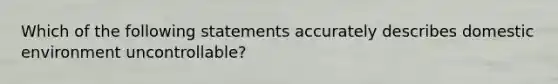 Which of the following statements accurately describes domestic environment uncontrollable?