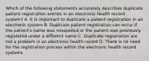 Which of the following statements accurately describes duplicate patient registration entries in an electronic health record system? A. It is important to duplicate a patient registration in an electronic system B. Duplicate patient registration can occur if the patient's name was misspelled or the patient was previously registered under a different name C. Duplicate registration are not a problem in an electronic health record D. There is no need for the registration process within the electronic health record systems