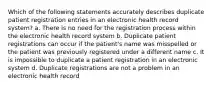 Which of the following statements accurately describes duplicate patient registration entries in an electronic health record system? a. There is no need for the registration process within the electronic health record system b. Duplicate patient registrations can occur if the patient's name was misspelled or the patient was previously registered under a different name c. It is impossible to duplicate a patient registration in an electronic system d. Duplicate registrations are not a problem in an electronic health record