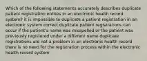 Which of the following statements accurately describes duplicate patient registration entries in an electronic health record system? it is impossible to duplicate a patient registration in an electronic system correct duplicate patient registrations can occur if the patient's name was misspelled or the patient was previously registered under a different name duplicate registrations are not a problem in an electronic health record there is no need for the registration process within the electronic health record system