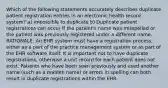 Which of the following statements accurately describes duplicate patient registration entries in an electronic health record system? a) impossible to duplicate b) Duplicate patient registrations can occur if the patient's name was misspelled or the patient was previously registered under a different name. RATIONALE: An EHR system must have a registration process, either as a part of the practice management system or as part of the EHR software itself. It is important not to have duplicate registrations, otherwise a unit record for each patient does not exist. Patients who have been seen previously and used another name (such as a maiden name) or errors in spelling can both result in duplicate registrations within the EHR.