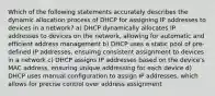 Which of the following statements accurately describes the dynamic allocation process of DHCP for assigning IP addresses to devices in a network? a) DHCP dynamically allocates IP addresses to devices on the network, allowing for automatic and efficient address management b) DHCP uses a static pool of pre-defined IP addresses, ensuirng consistent assignment to devices in a network c) DHCP assigns IP addresses based on the device's MAC address, ensuring unique addressing for each device d) DHCP uses manual configuration to assign IP addresses, which allows for precise control over address assignment