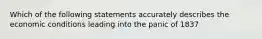 Which of the following statements accurately describes the economic conditions leading into the panic of 1837