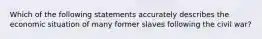 Which of the following statements accurately describes the economic situation of many former slaves following the civil war?