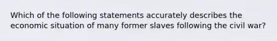 Which of the following statements accurately describes the economic situation of many former slaves following the civil war?