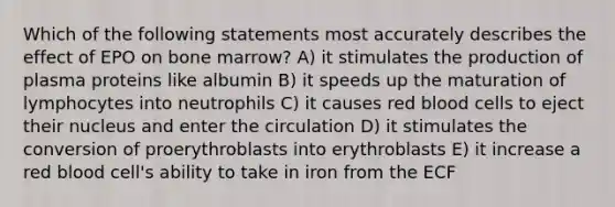 Which of the following statements most accurately describes the effect of EPO on bone marrow? A) it stimulates the production of plasma proteins like albumin B) it speeds up the maturation of lymphocytes into neutrophils C) it causes red blood cells to eject their nucleus and enter the circulation D) it stimulates the conversion of proerythroblasts into erythroblasts E) it increase a red blood cell's ability to take in iron from the ECF