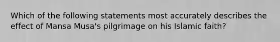 Which of the following statements most accurately describes the effect of Mansa Musa's pilgrimage on his Islamic faith?