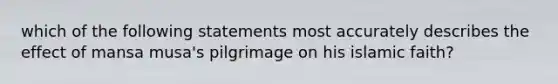 which of the following statements most accurately describes the effect of mansa musa's pilgrimage on his islamic faith?