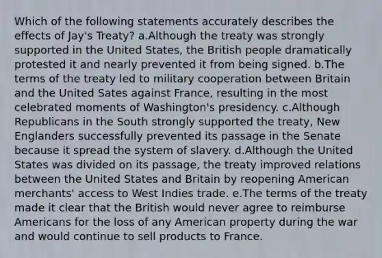 Which of the following statements accurately describes the effects of Jay's Treaty? a.Although the treaty was strongly supported in the United States, the British people dramatically protested it and nearly prevented it from being signed. b.The terms of the treaty led to military cooperation between Britain and the United Sates against France, resulting in the most celebrated moments of Washington's presidency. c.Although Republicans in the South strongly supported the treaty, New Englanders successfully prevented its passage in the Senate because it spread the system of slavery. d.Although the United States was divided on its passage, the treaty improved relations between the United States and Britain by reopening American merchants' access to West Indies trade. e.The terms of the treaty made it clear that the British would never agree to reimburse Americans for the loss of any American property during the war and would continue to sell products to France.