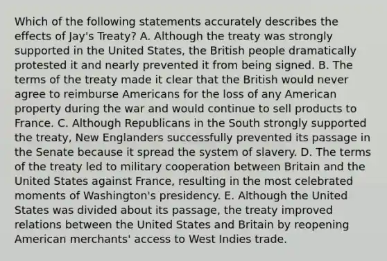 Which of the following statements accurately describes the effects of Jay's Treaty? A. Although the treaty was strongly supported in the United States, the British people dramatically protested it and nearly prevented it from being signed. B. The terms of the treaty made it clear that the British would never agree to reimburse Americans for the loss of any American property during the war and would continue to sell products to France. C. Although Republicans in the South strongly supported the treaty, New Englanders successfully prevented its passage in the Senate because it spread the system of slavery. D. The terms of the treaty led to military cooperation between Britain and the United States against France, resulting in the most celebrated moments of Washington's presidency. E. Although the United States was divided about its passage, the treaty improved relations between the United States and Britain by reopening American merchants' access to West Indies trade.