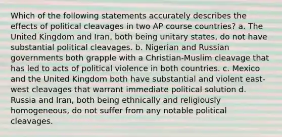 Which of the following statements accurately describes the effects of political cleavages in two AP course countries? a. The United Kingdom and Iran, both being unitary states, do not have substantial political cleavages. b. Nigerian and Russian governments both grapple with a Christian-Muslim cleavage that has led to acts of political violence in both countries. c. Mexico and the United Kingdom both have substantial and violent east-west cleavages that warrant immediate political solution d. Russia and Iran, both being ethnically and religiously homogeneous, do not suffer from any notable political cleavages.