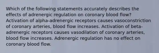 Which of the following statements accurately describes the effects of adrenergic regulation on coronary blood flow? Activation of alpha-adrenergic receptors causes vasoconstriction of coronary arteries, blood flow increases. Activation of beta-adrenergic receptors causes vasodilation of coronary arteries, blood flow increases. Adrenergic regulation has no effect on coronary blood flow.