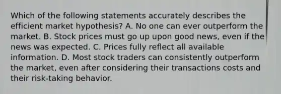 Which of the following statements accurately describes the efficient market hypothesis? A. No one can ever outperform the market. B. Stock prices must go up upon good news, even if the news was expected. C. Prices fully reflect all available information. D. Most stock traders can consistently outperform the market, even after considering their transactions costs and their risk-taking behavior.