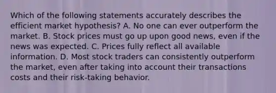 Which of the following statements accurately describes the efficient market hypothesis? A. No one can ever outperform the market. B. Stock prices must go up upon good news, even if the news was expected. C. Prices fully reflect all available information. D. Most stock traders can consistently outperform the market, even after taking into account their transactions costs and their risk-taking behavior.