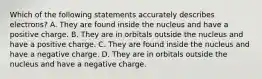 Which of the following statements accurately describes electrons? A. They are found inside the nucleus and have a positive charge. B. They are in orbitals outside the nucleus and have a positive charge. C. They are found inside the nucleus and have a negative charge. D. They are in orbitals outside the nucleus and have a negative charge.