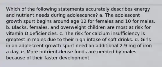 Which of the following statements accurately describes energy and nutrient needs during adolescence? a. The adolescent growth spurt begins around age 12 for females and 10 for males. b. Blacks, females, and overweight children are most at risk for vitamin D deficiencies. c. The risk for calcium insufficiency is greatest in males due to their high intake of soft drinks. d. Girls in an adolescent growth spurt need an additional 2.9 mg of iron a day. e. More nutrient-dense foods are needed by males because of their faster development.