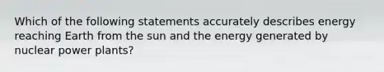 Which of the following statements accurately describes energy reaching Earth from the sun and the energy generated by nuclear power plants?