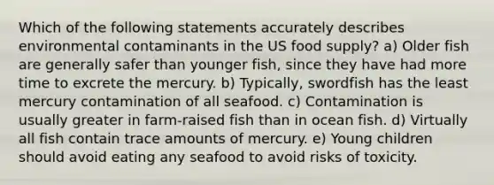 Which of the following statements accurately describes environmental contaminants in the US food supply? a) Older fish are generally safer than younger fish, since they have had more time to excrete the mercury. b) Typically, swordfish has the least mercury contamination of all seafood. c) Contamination is usually greater in farm-raised fish than in ocean fish. d) Virtually all fish contain trace amounts of mercury. e) Young children should avoid eating any seafood to avoid risks of toxicity.