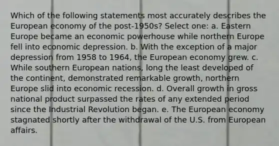 Which of the following statements most accurately describes the European economy of the post-1950s? Select one: a. Eastern Europe became an economic powerhouse while northern Europe fell into economic depression. b. With the exception of a major depression from 1958 to 1964, the European economy grew. c. While southern European nations, long the least developed of the continent, demonstrated remarkable growth, northern Europe slid into economic recession. d. Overall growth in gross national product surpassed the rates of any extended period since the Industrial Revolution began. e. The European economy stagnated shortly after the withdrawal of the U.S. from European affairs.