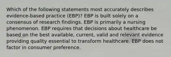 Which of the following statements most accurately describes evidence-based practice (EBP)? EBP is built solely on a consensus of research findings. EBP is primarily a nursing phenomenon. EBP requires that decisions about healthcare be based on the best available, current, valid and relevant evidence providing quality essential to transform healthcare. EBP does not factor in consumer preference.