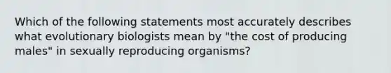 Which of the following statements most accurately describes what evolutionary biologists mean by "the cost of producing males" in sexually reproducing organisms?