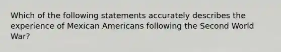 Which of the following statements accurately describes the experience of Mexican Americans following the Second World War?