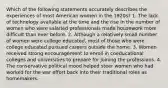 Which of the following statements accurately describes the experiences of most American women in the 1920s? 1. The lack of technology available at the time and the rise in the number of women who were salaried professionals made housework more difficult than ever before. 2. Although a relatively small number of women were college educated, most of those who were college educated pursued careers outside the home. 3. Women received strong encouragement to enroll in coeducational colleges and universities to prepare for joining the professions. 4. The conservative political mood helped steer women who had worked for the war effort back into their traditional roles as homemakers.