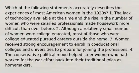 Which of the following statements accurately describes the experiences of most American women in the 1920s? 1. The lack of technology available at the time and the rise in the number of women who were salaried professionals made housework more difficult than ever before. 2. Although a relatively small number of women were college educated, most of those who were college educated pursued careers outside the home. 3. Women received strong encouragement to enroll in coeducational colleges and universities to prepare for joining the professions. 4. The conservative political mood helped steer women who had worked for the war effort back into their traditional roles as homemakers.