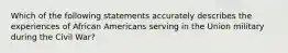 Which of the following statements accurately describes the experiences of African Americans serving in the Union military during the Civil War?