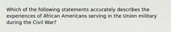 Which of the following statements accurately describes the experiences of <a href='https://www.questionai.com/knowledge/kktT1tbvGH-african-americans' class='anchor-knowledge'>african americans</a> serving in the Union military during the Civil War?