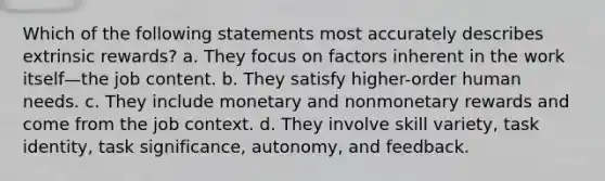 Which of the following statements most accurately describes extrinsic rewards? a. They focus on factors inherent in the work itself—the job content. b. They satisfy higher-order human needs. c. They include monetary and nonmonetary rewards and come from the job context. d. They involve skill variety, task identity, task significance, autonomy, and feedback.