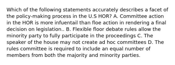 Which of the following statements accurately describes a facet of the policy-making process in the U.S HOR? A. Committee action in the HOR is more infuentail than floe action in rendering a final decision on legislation.. B. Flexible floor debate rules allow the minority party to fully participate in the proceedings C. The speaker of the house may not create ad hoc committees D. The rules committee is required to include an equal number of members from both the majority and minority parties.