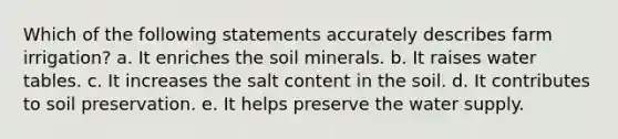 Which of the following statements accurately describes farm irrigation? a. It enriches the soil minerals. b. It raises water tables. c. It increases the salt content in the soil. d. It contributes to soil preservation. e. It helps preserve the water supply.