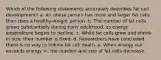 Which of the following statements accurately describes fat cell development? a. An obese person has more and larger fat cells than does a healthy-weight person. b. The number of fat cells grows substantially during early adulthood, as energy expenditure begins to decline. c. While fat cells grow and shrink in size, their number is fixed. d. Researchers have concluded there is no way to induce fat cell death. e. When energy out exceeds energy in, the number and size of fat cells decrease.