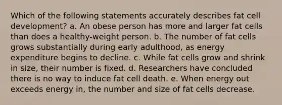 Which of the following statements accurately describes fat cell development? a. An obese person has more and larger fat cells than does a healthy-weight person. b. The number of fat cells grows substantially during early adulthood, as energy expenditure begins to decline. c. While fat cells grow and shrink in size, their number is fixed. d. Researchers have concluded there is no way to induce fat cell death. e. When energy out exceeds energy in, the number and size of fat cells decrease.