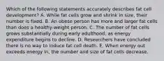 Which of the following statements accurately describes fat cell development? A. While fat cells grow and shrink in size, their number is fixed. B. An obese person has more and larger fat cells than does a healthy-weight person. C. The number of fat cells grows substantially during early adulthood, as energy expenditure begins to decline. D. Researchers have concluded there is no way to induce fat cell death. E. When energy out exceeds energy in, the number and size of fat cells decrease.