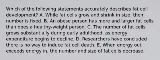 Which of the following statements accurately describes fat cell development? A. While fat cells grow and shrink in size, their number is fixed. B. An obese person has more and larger fat cells than does a healthy-weight person. C. The number of fat cells grows substantially during early adulthood, as energy expenditure begins to decline. D. Researchers have concluded there is no way to induce fat cell death. E. When energy out exceeds energy in, the number and size of fat cells decrease.