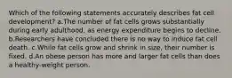 Which of the following statements accurately describes fat cell development? a.The number of fat cells grows substantially during early adulthood, as energy expenditure begins to decline. b.Researchers have concluded there is no way to induce fat cell death. c.While fat cells grow and shrink in size, their number is fixed. d.An obese person has more and larger fat cells than does a healthy-weight person.