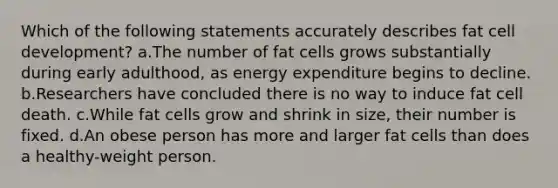 Which of the following statements accurately describes fat cell development? a.The number of fat cells grows substantially during early adulthood, as energy expenditure begins to decline. b.Researchers have concluded there is no way to induce fat cell death. c.While fat cells grow and shrink in size, their number is fixed. d.An obese person has more and larger fat cells than does a healthy-weight person.