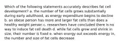 Which of the following statements accurately describes fat cell development? a. the number of fat cells grows substantially during early adulthood, as energy expenditure begins to decline b. an obese person has more and larger fat cells than does a healthy weight person c. researchers have concluded there is no way to induce fat cell death d. while fat cells grow and shrink in size, their number is fixed e. when energy out exceeds energy in, the number and size of fat cells decrease