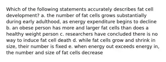 Which of the following statements accurately describes fat cell development? a. the number of fat cells grows substantially during early adulthood, as energy expenditure begins to decline b. an obese person has more and larger fat cells than does a healthy weight person c. researchers have concluded there is no way to induce fat cell death d. while fat cells grow and shrink in size, their number is fixed e. when energy out exceeds energy in, the number and size of fat cells decrease