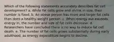 Which of the following statements accurately describes fat cell development? a. While fat cells grow and shrink in size, their number is fixed. b. An obese person has more and larger fat cells than does a healthy-weight person. c. When energy out exceeds energy in, the number and size of fat cells decrease. d. Researchers have concluded there is no way to induce fat cell death. e. The number of fat cells grows substantially during early adulthood, as energy expenditure begins to decline.