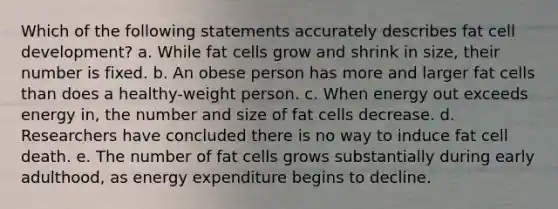 Which of the following statements accurately describes fat cell development? a. While fat cells grow and shrink in size, their number is fixed. b. An obese person has more and larger fat cells than does a healthy-weight person. c. When energy out exceeds energy in, the number and size of fat cells decrease. d. Researchers have concluded there is no way to induce fat cell death. e. The number of fat cells grows substantially during early adulthood, as energy expenditure begins to decline.