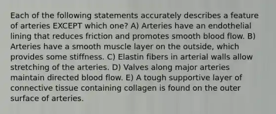 Each of the following statements accurately describes a feature of arteries EXCEPT which one? A) Arteries have an endothelial lining that reduces friction and promotes smooth blood flow. B) Arteries have a smooth muscle layer on the outside, which provides some stiffness. C) Elastin fibers in arterial walls allow stretching of the arteries. D) Valves along major arteries maintain directed blood flow. E) A tough supportive layer of connective tissue containing collagen is found on the outer surface of arteries.