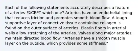 Each of the following statements accurately describes a feature of arteries EXCEPT which one? Arteries have an endothelial lining that reduces friction and promotes smooth blood flow. A tough supportive layer of connective tissue containing collagen is found on the outer surface of arteries. Elastin fibers in arterial walls allow stretching of the arteries. Valves along major arteries maintain directed blood flow. "Arteries have a smooth muscle layer on the outside, which provides some stiffness."