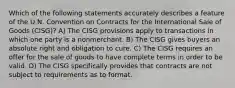 Which of the following statements accurately describes a feature of the U.N. Convention on Contracts for the International Sale of Goods (CISG)? A) The CISG provisions apply to transactions in which one party is a nonmerchant. B) The CISG gives buyers an absolute right and obligation to cure. C) The CISG requires an offer for the sale of goods to have complete terms in order to be valid. D) The CISG specifically provides that contracts are not subject to requirements as to format.