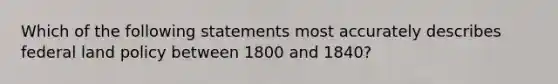 Which of the following statements most accurately describes federal land policy between 1800 and 1840?